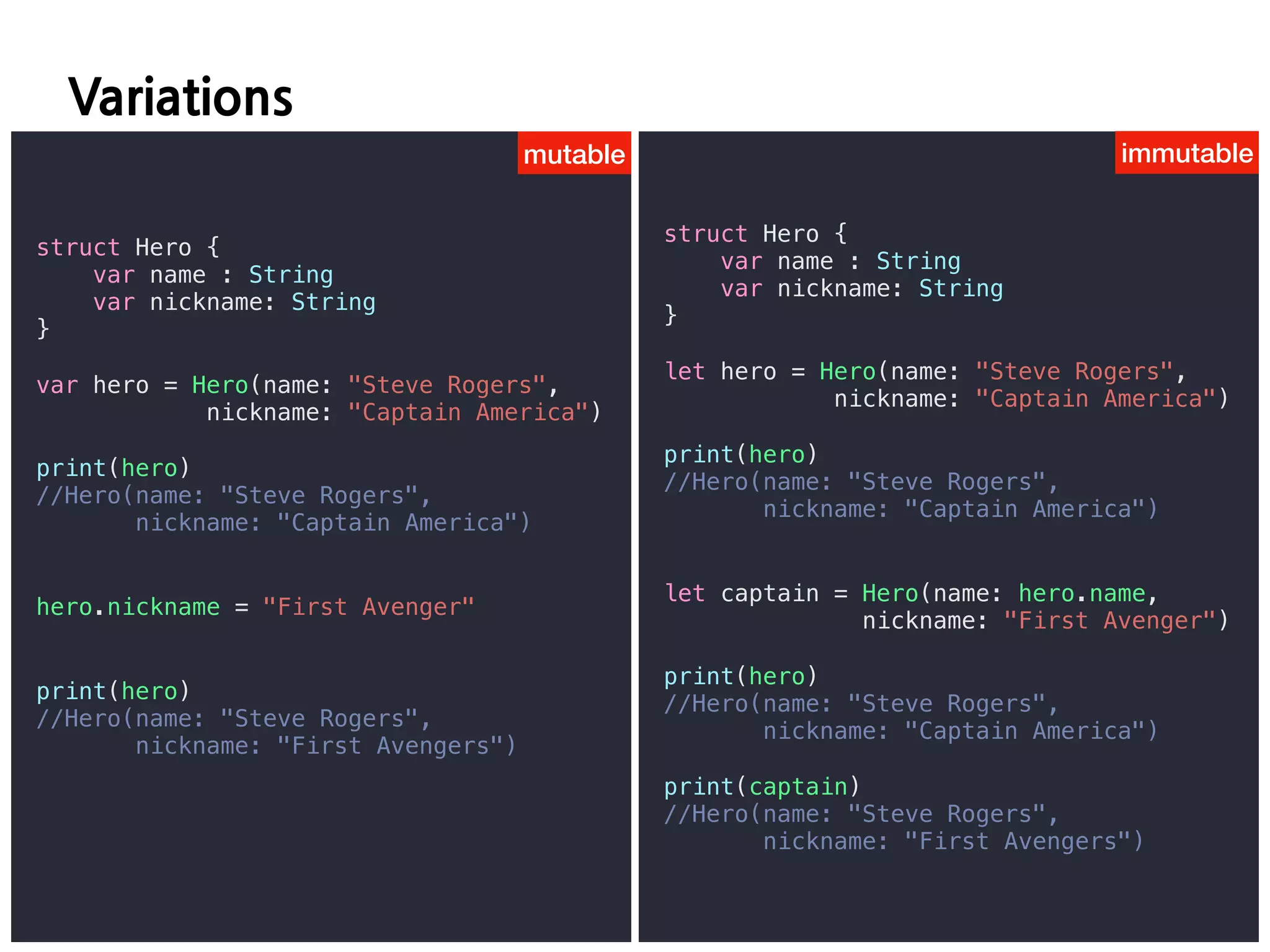 D C
mutable immutable
struct Hero {
var name : String
var nickname: String
}
var hero = Hero(name: "Steve Rogers",
nickname: "Captain America")
print(hero)
//Hero(name: "Steve Rogers",
nickname: "Captain America")
hero.nickname = "First Avenger"
print(hero)
//Hero(name: "Steve Rogers",
nickname: "First Avengers")
struct Hero {
var name : String
var nickname: String
}
let hero = Hero(name: "Steve Rogers",
nickname: "Captain America")
print(hero)
//Hero(name: "Steve Rogers",
nickname: "Captain America")
let captain = Hero(name: hero.name,
nickname: "First Avenger")
print(hero)
//Hero(name: "Steve Rogers",
nickname: "Captain America")
print(captain)
//Hero(name: "Steve Rogers",
nickname: "First Avengers")
 