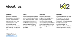 About us
CONSULT CREATE CHANGE ADVANCE
A series of thorough
discovery and consultation
sessions enables the KA2
team to understand your
precise business and
technology change
programme requirements.
We cannot do this without
you.
Close collaboration, together
with unrivalled expertise and
fresh thinking enables KA2 to
create customised, future-
proofed technology change
driven programmes that
meet your needs. It is all
about you.
Rigorous end-to-end
programme management
throughout the entire
transformation journey
ensures the implementation
process is fast and efficient.
We will take good care of
you.
With innovation at the core
of everything we do, our
clients can embrace the
future, safe in the knowledge
their businesses will
seamlessly adapt to
whatever is thrown at them.
Your success is our success.
https://ka2.io
contact@ka2.io
 