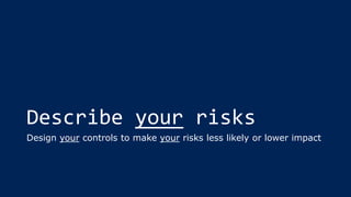 Describe your risks
Design your controls to make your risks less likely or lower impact
 