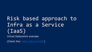 Risk based approach to
Infra as a Service
(IaaS)
Virtual Datacentre example
(Check this: http://aka.ms/VDC)
 