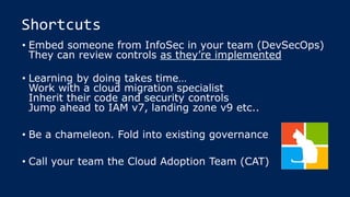 Shortcuts
• Embed someone from InfoSec in your team (DevSecOps)
They can review controls as they’re implemented
• Learning by doing takes time…
Work with a cloud migration specialist
Inherit their code and security controls
Jump ahead to IAM v7, landing zone v9 etc..
• Be a chameleon. Fold into existing governance
• Call your team the Cloud Adoption Team (CAT)
 