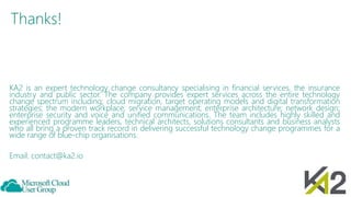 Thanks!
KA2 is an expert technology change consultancy specialising in financial services, the insurance
industry and public sector. The company provides expert services across the entire technology
change spectrum including; cloud migration, target operating models and digital transformation
strategies; the modern workplace; service management; enterprise architecture; network design;
enterprise security and voice and unified communications. The team includes highly skilled and
experienced programme leaders, technical architects, solutions consultants and business analysts
who all bring a proven track record in delivering successful technology change programmes for a
wide range of blue-chip organisations.
Email: contact@ka2.io
 