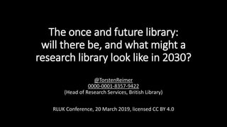 The once and future library:
will there be, and what might a
research library look like in 2030?
@TorstenReimer
0000-0001-8357-9422
(Head of Research Services, British Library)
RLUK Conference, 20 March 2019, licensed CC BY 4.0
 