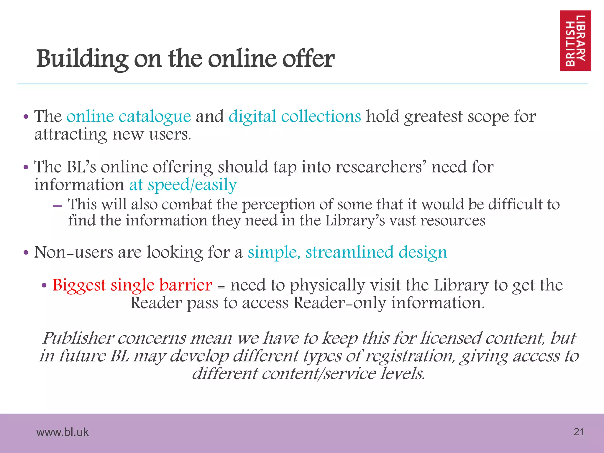 www.bl.uk 21
Building on the online offer
• The online catalogue and digital collections hold greatest scope for
attracting new users.
• The BL’s online offering should tap into researchers’ need for
information at speed/easily
– This will also combat the perception of some that it would be difficult to
find the information they need in the Library’s vast resources
• Non-users are looking for a simple, streamlined design
• Biggest single barrier = need to physically visit the Library to get the
Reader pass to access Reader-only information.
Publisher concerns mean we have to keep this for licensed content, but
in future BL may develop different types of registration, giving access to
different content/service levels.
 