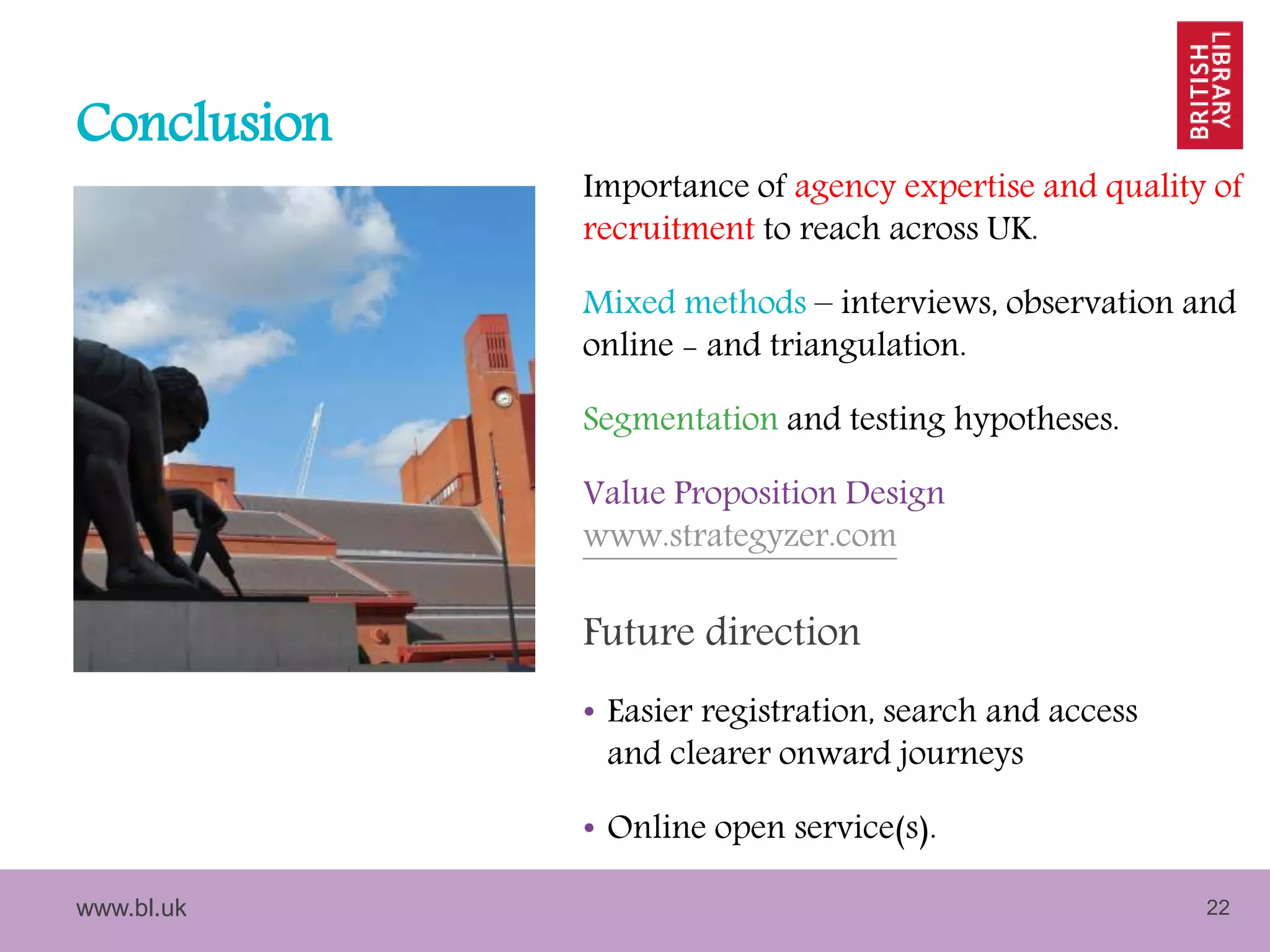 www.bl.uk 22
Conclusion
Importance of agency expertise and quality of
recruitment to reach across UK.
Mixed methods – interviews, observation and
online - and triangulation.
Segmentation and testing hypotheses.
Value Proposition Design
www.strategyzer.com
Future direction
• Easier registration, search and access
and clearer onward journeys
• Online open service(s).
 