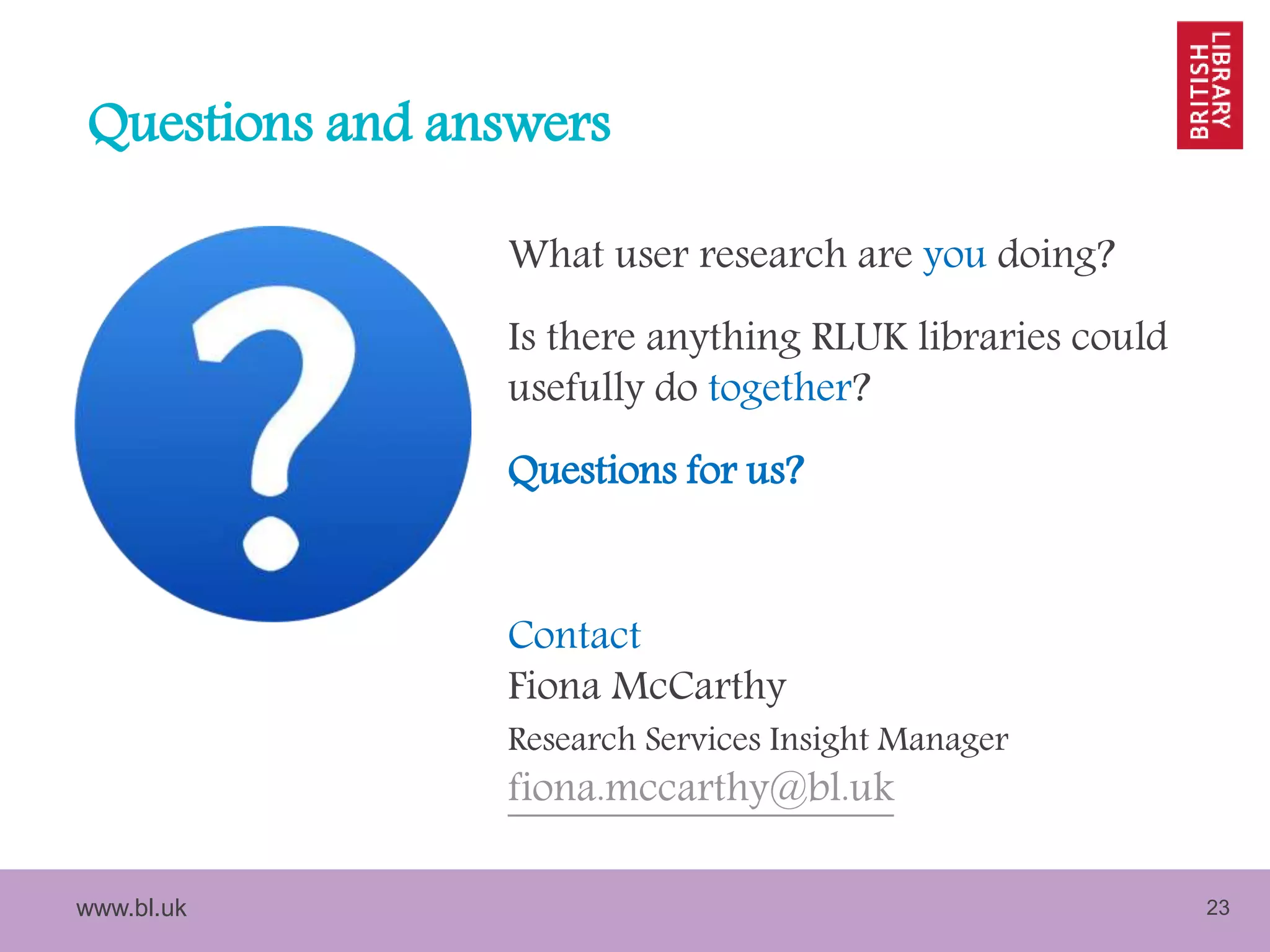 www.bl.uk 23
Questions and answers
What user research are you doing?
Is there anything RLUK libraries could
usefully do together?
Questions for us?
Contact
Fiona McCarthy
Research Services Insight Manager
fiona.mccarthy@bl.uk
 
