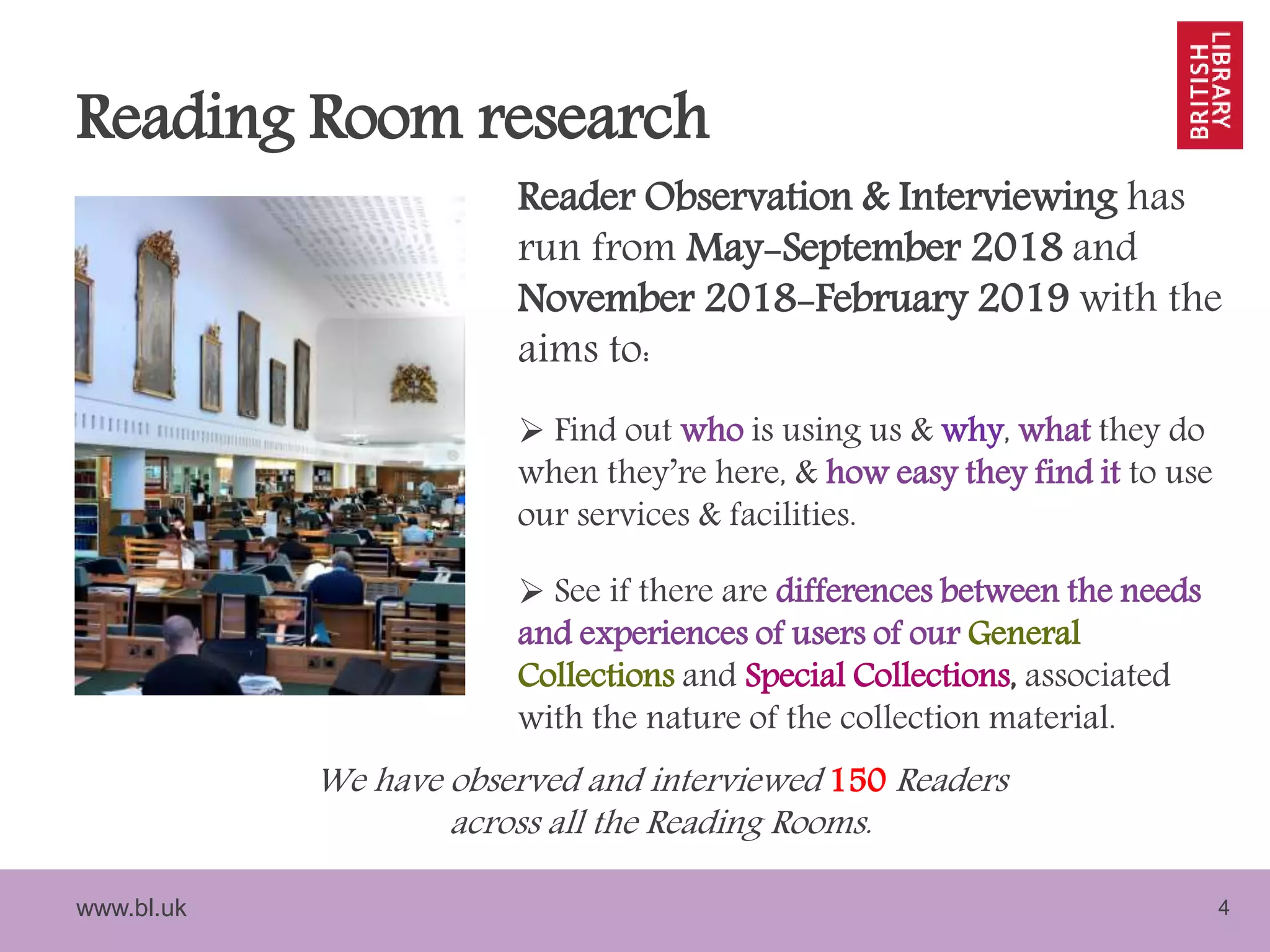 www.bl.uk 4
Reading Room research
Reader Observation & Interviewing has
run from May-September 2018 and
November 2018-February 2019 with the
aims to:
 Find out who is using us & why, what they do
when they’re here, & how easy they find it to use
our services & facilities.
 See if there are differences between the needs
and experiences of users of our General
Collections and Special Collections, associated
with the nature of the collection material.
We have observed and interviewed 150 Readers
across all the Reading Rooms.
 