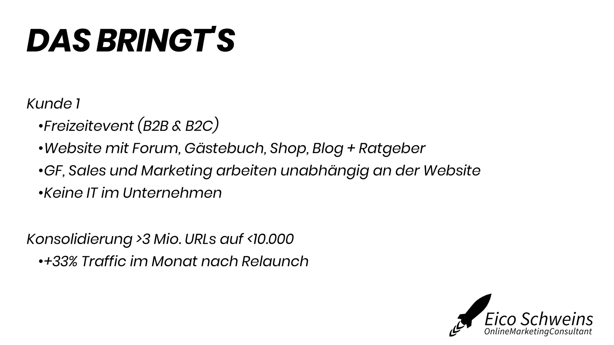 DAS BRINGT'S
Kunde 1
•Freizeitevent (B2B & B2C)
•Website mit Forum, Gästebuch, Shop, Blog + Ratgeber
•GF, Sales und Marketing arbeiten unabhängig an der Website
•Keine IT im Unternehmen
Konsolidierung >3 Mio. URLs auf <10.000
•+33% Traffic im Monat nach Relaunch
 