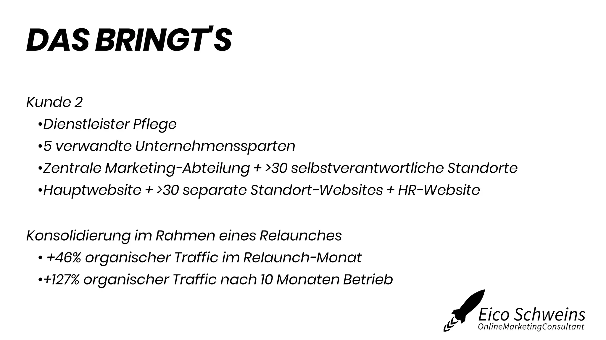DAS BRINGT'S
Kunde 2
•Dienstleister Pflege
•5 verwandte Unternehmenssparten
•Zentrale Marketing-Abteilung + >30 selbstverantwortliche Standorte
•Hauptwebsite + >30 separate Standort-Websites + HR-Website
Konsolidierung im Rahmen eines Relaunches
• +46% organischer Traffic im Relaunch-Monat
•+127% organischer Traffic nach 10 Monaten Betrieb
 