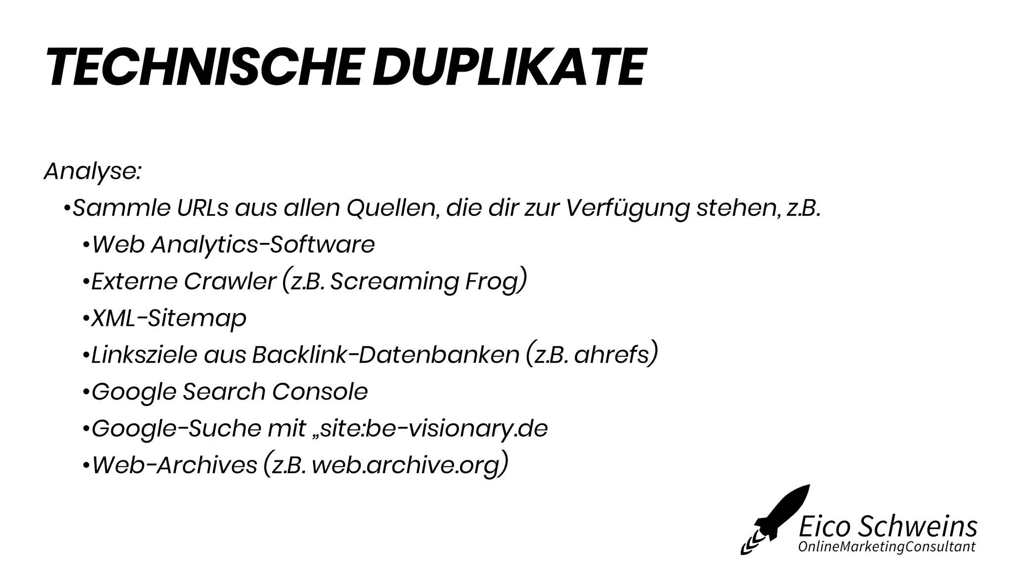 TECHNISCHE DUPLIKATE
Analyse:
•Sammle URLs aus allen Quellen, die dir zur Verfügung stehen, z.B.
•Web Analytics-Software
•Externe Crawler (z.B. Screaming Frog)
•XML-Sitemap
•Linksziele aus Backlink-Datenbanken (z.B. ahrefs)
•Google Search Console
•Google-Suche mit „site:be-visionary.de
•Web-Archives (z.B. web.archive.org)
 