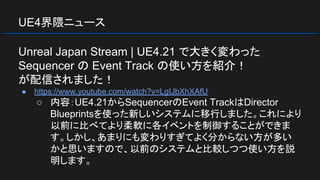 UE4界隈ニュース
Unreal Japan Stream | UE4.21 で大きく変わった
Sequencer の Event Track の使い方を紹介！
が配信されました！
● https://www.youtube.com/watch?v=LgIJbXhXAfU
○ 内容：UE4.21からSequencerのEvent TrackはDirector
Blueprintsを使った新しいシステムに移行しました。これにより
以前に比べてより柔軟に各イベントを制御することができま
す。しかし、あまりにも変わりすぎてよく分からない方が多い
かと思いますので、以前のシステムと比較しつつ使い方を説
明します。
 