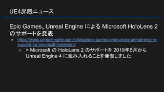 UE4界隈ニュース
Epic Games、Unreal Engine による Microsoft HoloLens 2
のサポートを発表
● https://www.unrealengine.com/ja/blog/epic-games-announces-unreal-engine-
support-for-microsoft-hololens-2
○ > Microsoft の HoloLens 2 のサポートを 2019年5月から
Unreal Engine 4 に組み入れることを発表しました
 