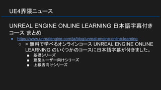 UE4界隈ニュース
UNREAL ENGINE ONLINE LEARNING 日本語字幕付き
コース まとめ
● https://www.unrealengine.com/ja/blog/unreal-engine-online-learning
○ > 無料で学べるオンラインコース UNREAL ENGINE ONLINE
LEARNING のいくつかのコースに日本語字幕が付きました。
■ 基礎シリーズ
■ 建築ユーザー向けシリーズ
■ 上級者向けシリーズ
 