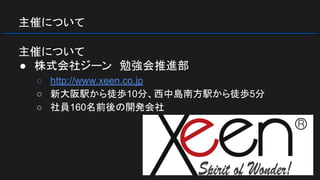 主催について
主催について
● 株式会社ジーン　勉強会推進部
○ http://www.xeen.co.jp
○ 新大阪駅から徒歩10分、西中島南方駅から徒歩5分
○ 社員160名前後の開発会社
 
