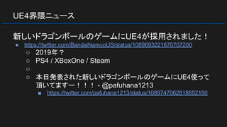 UE4界隈ニュース
新しいドラゴンボールのゲームにUE4が採用されました！
● https://twitter.com/BandaiNamcoUS/status/1089693221670707200
○ 2019年？
○ PS4 / XBoxOne / Steam
○
○ 本日発表された新しいドラゴンボールのゲームにUE4使って
頂いてますー！！！ - @pafuhana1213
■ https://twitter.com/pafuhana1213/status/1089747062818652160
 
