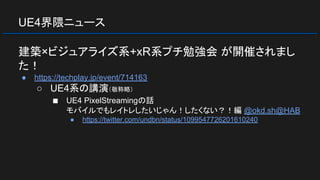 UE4界隈ニュース
建築×ビジュアライズ系+xR系プチ勉強会 が開催されまし
た！
● https://techplay.jp/event/714163
○ UE4系の講演（敬称略）
■ UE4 PixelStreamingの話
モバイルでもレイトレしたいじゃん！したくない？！編 @okd.sh@HAB
● https://twitter.com/undbn/status/1099547726201610240
 