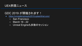 UE4界隈ニュース
GDC 2019 が開催されます！
● https://unrealenginegdc2019.splashthat.com/
○ San Francisco
○ March 18 - 22
○ Unreal Engineも多数のセッション
 