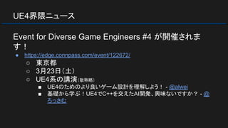 UE4界隈ニュース
Event for Diverse Game Engineers #4 が開催されま
す！
● https://edge.connpass.com/event/122672/
○ 東京都
○ 3月23日（土）
○ UE4系の講演（敬称略）
■ UE4のためのより良いゲーム設計を理解しよう！ - @alwei
■ 基礎から学ぶ！UE4でC++を交えたAI開発、興味ないですか？ - @
ろっさむ
 