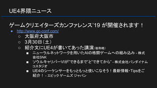 UE4界隈ニュース
ゲームクリエイターズカンファレンス’19 が開催されます！
● http://www.gc-conf.com/
○ 大阪府大阪市
○ 3月30日（土）
○ 紹介文にUE4が書いてあった講演（敬称略）
■ ニューラルネットワークを用いたAIの格闘ゲームへの組み込み - 株式
会社SNK
■ ソウルキャリバーVIが”できるまで”と”できてから” - 株式会社バンダイナム
コスタジオ
■ UE4のシーケンサーをもっともっと使いこなそう！最新情報・Tipsをご
紹介！ - エピック ゲームズ ジャパン
 