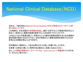 当科は、一般社団法人National Clinical Database（NCD）が実施するデータベース事
業に参加しています。
この事業は、日本全国の手術情報を登録し、集計・分析することで医療の質の向上に
役立て、患者さんに最善の医療を提供することを目指すプロジェクトです。
この法人における事業を通じて、患者さんにより適切な医療を提供するための医師の
適正配置が検討できるだけでなく、当科が患者さんに最善の医療を提供するための
参考となる情報を得ることができます。
何卒趣旨をご理解の上、ご協力を賜りますよう宜しくお願い申し上げます。
本事業への参加に関してご質問がある場合は、院長にお伝えください。
また、より詳細な情報はホームページ（http://www.ncd.or.jp/）に掲載されていますの
で、そちらもご覧ください。
National Clinical Database（NCD）
 