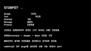 STOMP란? 링크
Simple 간단한
Text 텍스트
Oriented 기반
Message 메세지
Protocol 프로토콜
간단하고 오래된(마지막 버전인 1.2가 2012년 10월) 프로토콜,
프레임(Command + Header + Body) 단위로 구성
메세지큐의 동작을 프로토콜로 정의했다고 생각하면 편리함.
rabbitmq의 경우 plugin을 설치하면 사용 가능 (63613 port)
 