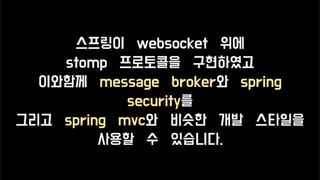 스프링이 websocket 위에
stomp 프로토콜을 구현하였고
이와함께 message broker와 spring
security를
그리고 spring mvc와 비슷한 개발 스타일을
사용할 수 있습니다.
 
