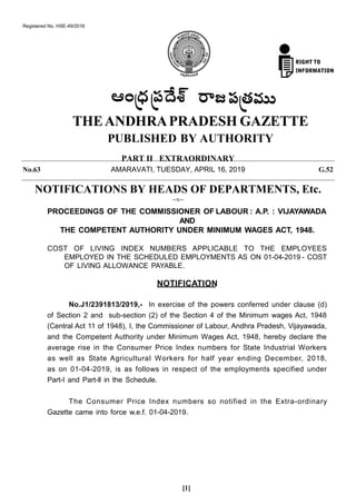 PART II EXTRAORDINARY
PROCEEDINGS OF THE COMMISSIONER OF LABOUR : A.P. : VIJAYAWADA
AND
THE COMPETENT AUTHORITY UNDER MINIMUM WAGES ACT, 1948.
COST OF LIVING INDEX NUMBERS APPLICABLE TO THE EMPLOYEES
EMPLOYED IN THE SCHEDULED EMPLOYMENTS AS ON 01-04-2019 - COST
OF LIVING ALLOWANCE PAYABLE.
NOTIFICATION
No.J1/2391813/2019,- In exercise of the powers conferred under clause (d)
of Section 2 and sub-section (2) of the Section 4 of the Minimum wages Act, 1948
(Central Act 11 of 1948), I, the Commissioner of Labour, Andhra Pradesh, Vijayawada,
and the Competent Authority under Minimum Wages Act, 1948, hereby declare the
average rise in the Consumer Price Index numbers for State Industrial Workers
as well as State Agricultural Workers for half year ending December, 2018,
as on 01-04-2019, is as follows in respect of the employments specified under
Part-I and Part-ll in the Schedule.
The Consumer Price Index numbers so notified in the Extra-ordinary
Gazette came into force w.e.f. 01-04-2019.
[1]
Registered No. HSE-49/2016
No.63 AMARAVATI, TUESDAY, APRIL 16, 2019 G.52
NOTIFICATIONS BY HEADS OF DEPARTMENTS, Etc.
--x--
 