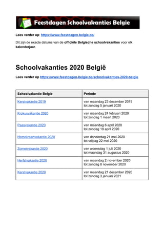 Lees verder op​: ​https://www.feestdagen-belgie.be/
Dit zijn de exacte datums van de ​officiële Belgische schoolvakanties​ voor elk
kalenderjaar​.
Schoolvakanties 2020 België
Lees verder op ​https://www.feestdagen-belgie.be/schoolvakanties-2020-belgie
 
Schoolvakantie Belgie Periode
Kerstvakantie 2019 van maandag 23 december 2019
tot zondag 5 januari 2020
Krokusvakantie 2020 van maandag 24 februari 2020
tot zondag 1 maart 2020
Paasvakantie 2020 van maandag 6 april 2020
tot zondag 19 april 2020
Hemelvaartvakantie 2020 van donderdag 21 mei 2020
tot vrijdag 22 mei 2020
Zomervakantie 2020 van woensdag 1 juli 2020
tot maandag 31 augustus 2020
Herfstvakantie 2020 van maandag 2 november 2020
tot zondag 8 november 2020
Kerstvakantie 2020 van maandag 21 december 2020
tot zondag 3 januari 2021
 
   
 