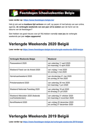 Lees verder op​: ​https://www.feestdagen-belgie.be/
Heb jij ook wel es ​kostbare tijd verloren​ om zelf, op papier of met behulp van een online
agenda, ​de verlengde weekends van een jaar uit te zoeken​ aan de hand van de
datums van de feestdagen?
Dan hebben we goed nieuws voor je! Wij hebben namelijk ​voor jou ​de verlengde
weekends per jaar ​netjes opgesomd​.
Verlengde Weekends 2020 België
Lees verder op ​https://www.feestdagen-belgie.be/verlengde-weekends-2020-belgie
 
Verlengde Weekends Belgie Weekend
Paasweekend 2020 van zaterdag 11 april 2020
tot maandag 13 april 2020
Weekend Feest van de Arbeid 2020 van vrijdag 1 mei 2020
tot zondag 3 mei 2020
Hemelvaartweekend 2020 van donderdag 21 mei 2020
tot zondag 24 mei 2020
Pinksterweekend 2020 van zaterdag 30 mei 2020
tot maandag 1 juni 2020
Weekend Nationale Feestdag 2020 van zaterdag 18 juli 2020
tot dinsdag 21 juli 2020
Weekend Allerzielen 2020 (federale
overheidsdiensten)
van zaterdag 31 oktober 2020
tot maandag 2 november 2020
KerstWeekend 2020 van vrijdag 25 december 2020
tot zondag 27 december 2020
 
Verlengde Weekends 2019 België
Lees verder op ​https://www.feestdagen-belgie.be/verlengde-weekends-2019-belgie
 