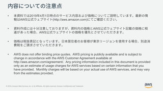 © 2019, Amazon Web Services, Inc. or its Affiliates. All rights reserved. Amazon Confidential and Trademark
• 2019 4 1
AWS (http://aws.amazon.com)
• AWS
AWS
•
• AWS does not offer binding price quotes. AWS pricing is publicly available and is subject to
change in accordance with the AWS Customer Agreement available at
http://aws.amazon.com/agreement/. Any pricing information included in this document is provided
only as an estimate of usage charges for AWS services based on certain information that you
have provided. Monthly charges will be based on your actual use of AWS services, and may vary
from the estimates provided.
 