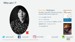 © 2019, Amazon Web Services, Inc. or its Affiliates. All rights reserved. Amazon Confidential and Trademark
Who am I ?
Keisuke Nishitani
Manager, Specialist Solutions Architect
Amazon Web Service Japan K.K
@Keisuke69 Keisuke69 Keisuke69 Keisuke69Keisuke69x
 