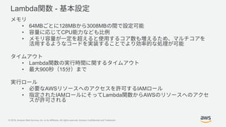 © 2019, Amazon Web Services, Inc. or its Affiliates. All rights reserved. Amazon Confidential and Trademark
Lambda -
• 64MB 128MB 3008MB
• CPU
•
• Lambda
• 900 15
• AWS IAM
• IAM Lambda AWS
 