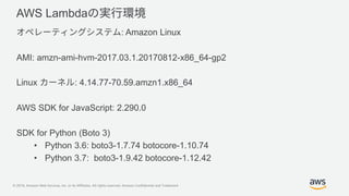 © 2019, Amazon Web Services, Inc. or its Affiliates. All rights reserved. Amazon Confidential and Trademark
AWS Lambda
: Amazon Linux
AMI: amzn-ami-hvm-2017.03.1.20170812-x86_64-gp2
Linux : 4.14.77-70.59.amzn1.x86_64
AWS SDK for JavaScript: 2.290.0
SDK for Python (Boto 3)
• Python 3.6: boto3-1.7.74 botocore-1.10.74
• Python 3.7: boto3-1.9.42 botocore-1.12.42
 
