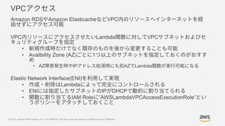 © 2019, Amazon Web Services, Inc. or its Affiliates. All rights reserved. Amazon Confidential and Trademark
VPC
Amazon RDS Amazon Elasticache VPC
VPC Lambda VPC
•
• Availbility Zone (AZ) 1
• AZ IP AZ Lambda
Elastic Network Interface(ENI)
• Lambda
• ENI IP DHCP
• IAM Role ”AWSLambdaVPCAccessExecutionRole”
 