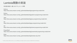 © 2019, Amazon Web Services, Inc. or its Affiliates. All rights reserved. Amazon Confidential and Trademark
Lambda
Node.js
https://docs.aws.amazon.com/ja_jp/lambda/latest/dg/programming-model.html
Python
https://docs.aws.amazon.com/ja_jp/lambda/latest/dg/python-programming-model.html
Java
https://docs.aws.amazon.com/ja_jp/lambda/latest/dg/java-programming-model.html
Go
https://docs.aws.amazon.com/ja_jp/lambda/latest/dg/go-programming-model.html
C#
https://docs.aws.amazon.com/ja_jp/lambda/latest/dg/dotnet-programming-model.html
PowerShell
https://docs.aws.amazon.com/ja_jp/lambda/latest/dg/powershell-programming-model.html
Ruby
https://docs.aws.amazon.com/ja_jp/lambda/latest/dg/lambda-ruby.html
 