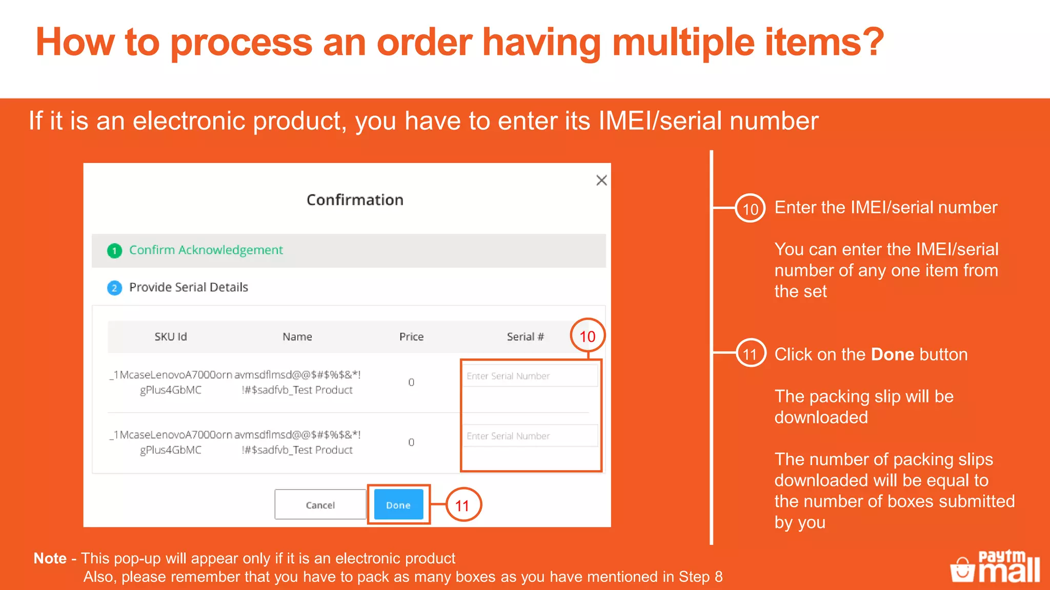 How to process an order having multiple items?
Enter the IMEI/serial number
You can enter the IMEI/serial
number of any one item from
the set
If it is an electronic product, you have to enter its IMEI/serial number
Click on the Done button
The packing slip will be
downloaded
The number of packing slips
downloaded will be equal to
the number of boxes submitted
by you
11
10
10
11
Note - This pop-up will appear only if it is an electronic product
Also, please remember that you have to pack as many boxes as you have mentioned in Step 8
 