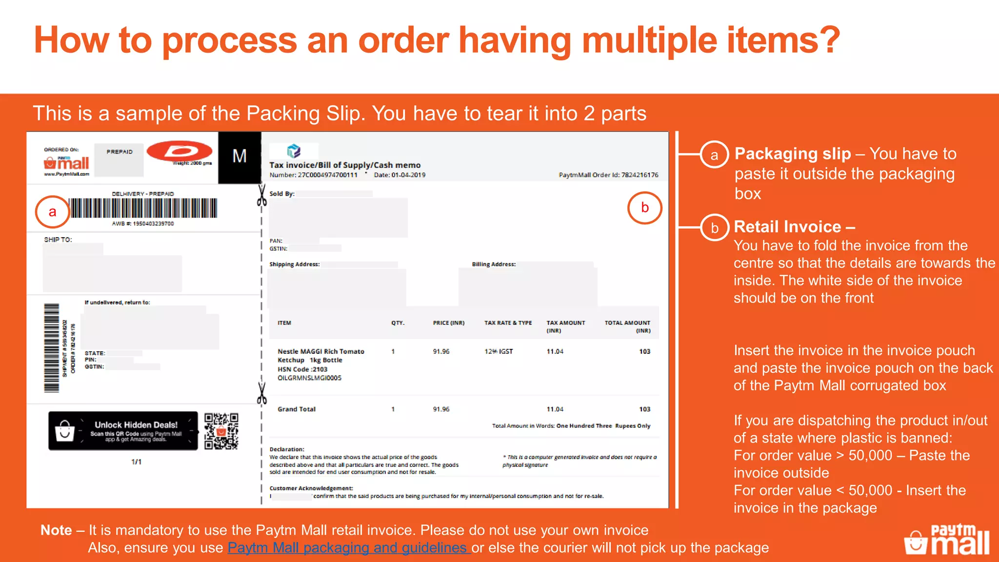 Packaging slip – You have to
paste it outside the packaging
box
a
Retail Invoice –
You have to fold the invoice from the
centre so that the details are towards the
inside. The white side of the invoice
should be on the front
Insert the invoice in the invoice pouch
and paste the invoice pouch on the back
of the Paytm Mall corrugated box
If you are dispatching the product in/out
of a state where plastic is banned:
For order value > 50,000 – Paste the
invoice outside
For order value < 50,000 - Insert the
invoice in the package
b
This is a sample of the Packing Slip. You have to tear it into 2 parts
Note – It is mandatory to use the Paytm Mall retail invoice. Please do not use your own invoice
Also, ensure you use Paytm Mall packaging and guidelines or else the courier will not pick up the package
How to process an order having multiple items?
a b
 