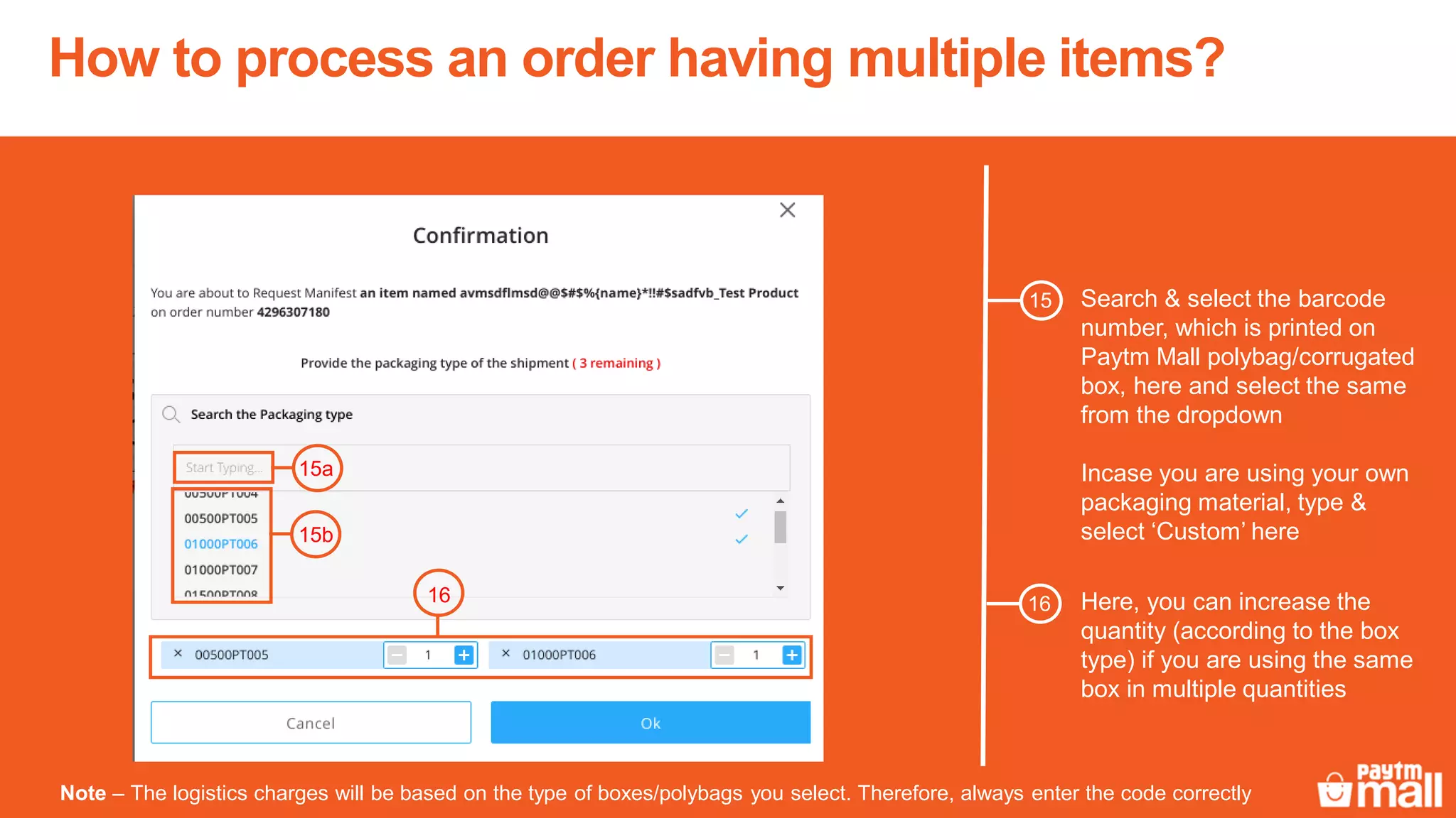 How to process an order having multiple items?
Search & select the barcode
number, which is printed on
Paytm Mall polybag/corrugated
box, here and select the same
from the dropdown
Incase you are using your own
packaging material, type &
select ‘Custom’ here
Note – The logistics charges will be based on the type of boxes/polybags you select. Therefore, always enter the code correctly
15b
16 Here, you can increase the
quantity (according to the box
type) if you are using the same
box in multiple quantities
16
15
15a
 
