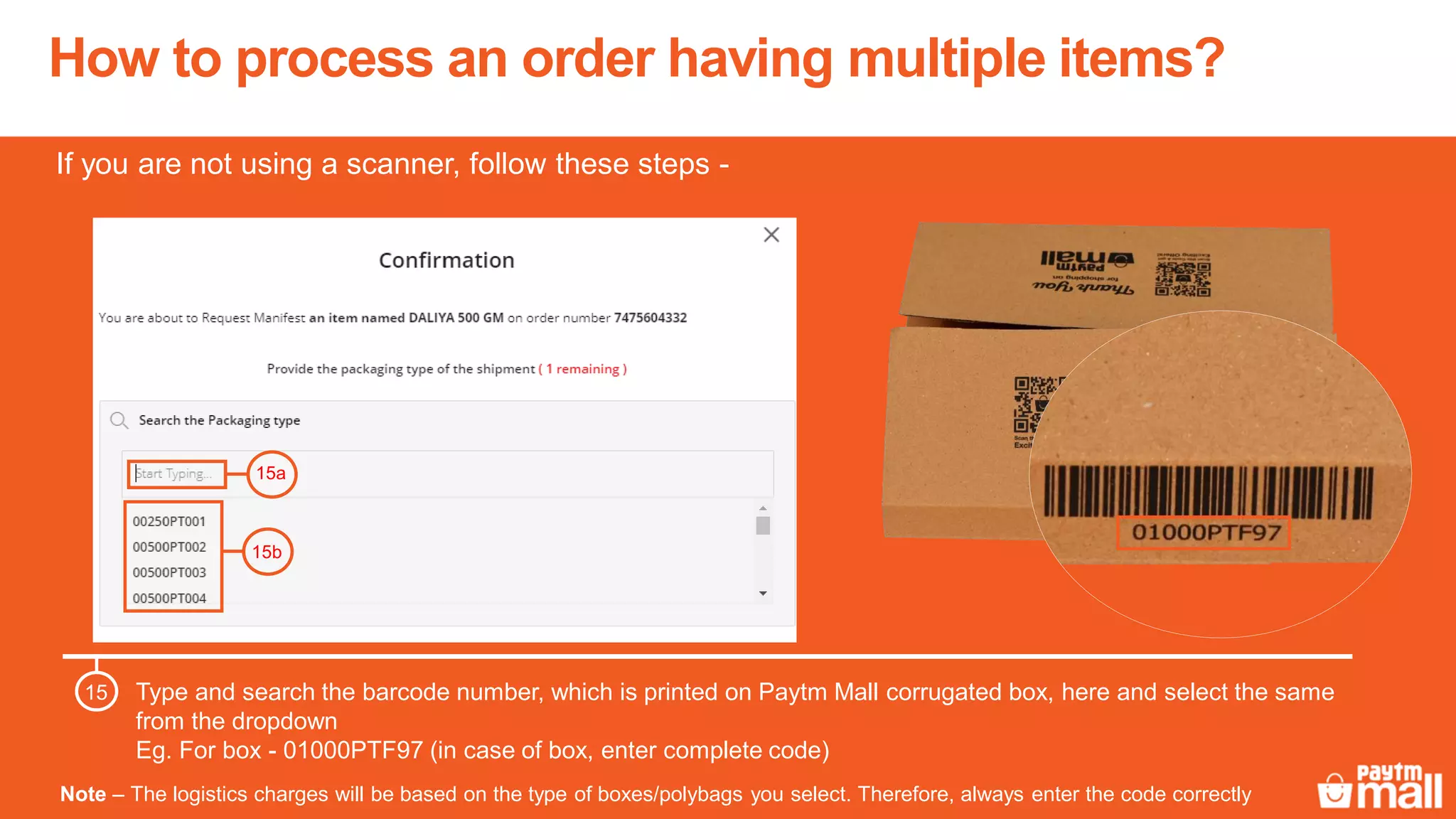 How to process an order having multiple items?
Type and search the barcode number, which is printed on Paytm Mall corrugated box, here and select the same
from the dropdown
Eg. For box - 01000PTF97 (in case of box, enter complete code)
15
15a
15b
Note – The logistics charges will be based on the type of boxes/polybags you select. Therefore, always enter the code correctly
If you are not using a scanner, follow these steps -
 