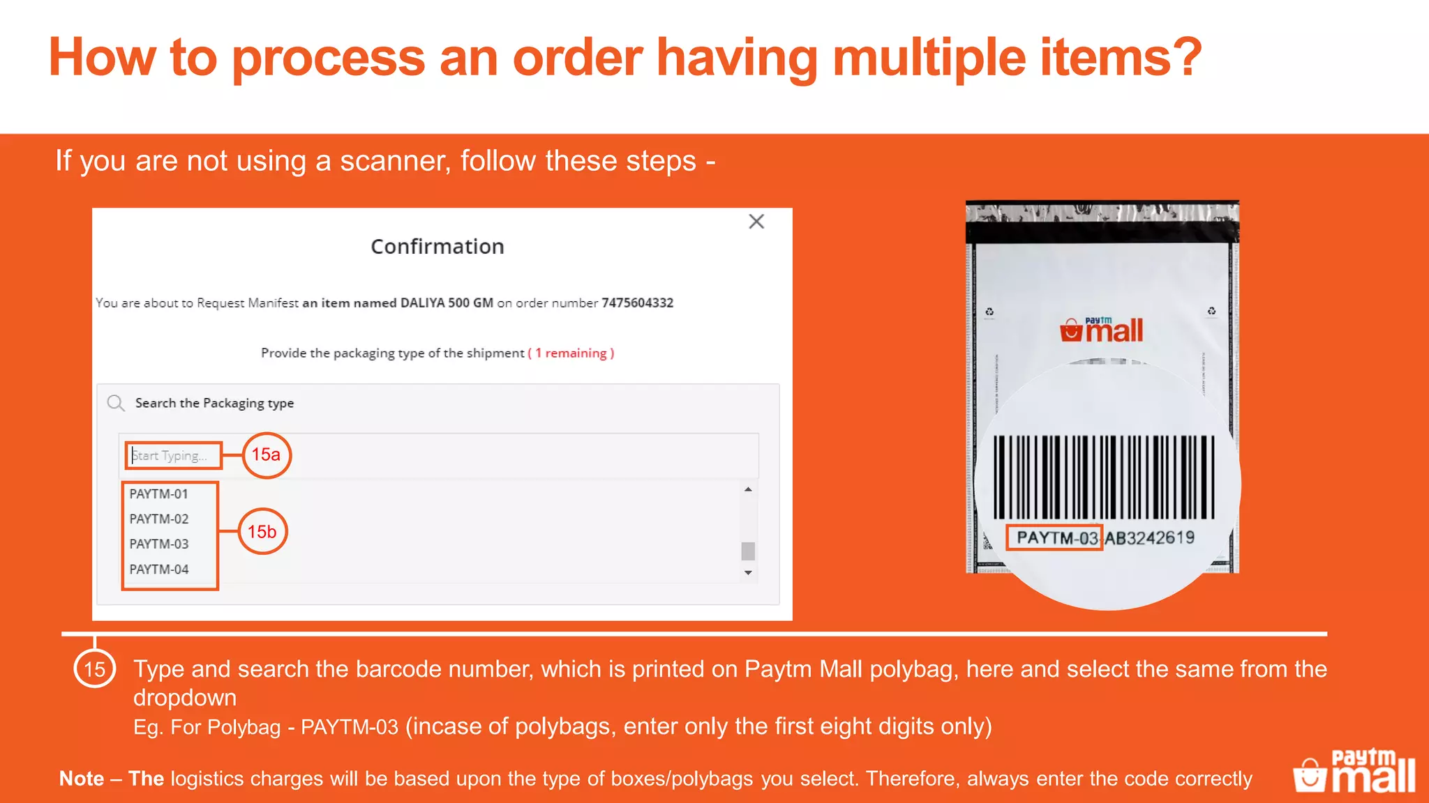 How to process an order having multiple items?
Note – The logistics charges will be based upon the type of boxes/polybags you select. Therefore, always enter the code correctly
Type and search the barcode number, which is printed on Paytm Mall polybag, here and select the same from the
dropdown
Eg. For Polybag - PAYTM-03 (incase of polybags, enter only the first eight digits only)
15
15a
15b
If you are not using a scanner, follow these steps -
 