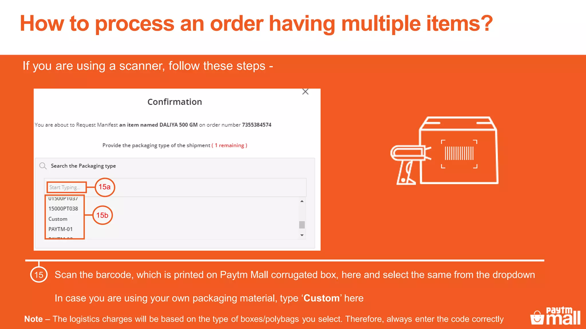How to process an order having multiple items?
Scan the barcode, which is printed on Paytm Mall corrugated box, here and select the same from the dropdown
In case you are using your own packaging material, type ‘Custom’ here
15
15a
15b
Note – The logistics charges will be based on the type of boxes/polybags you select. Therefore, always enter the code correctly
If you are using a scanner, follow these steps -
 