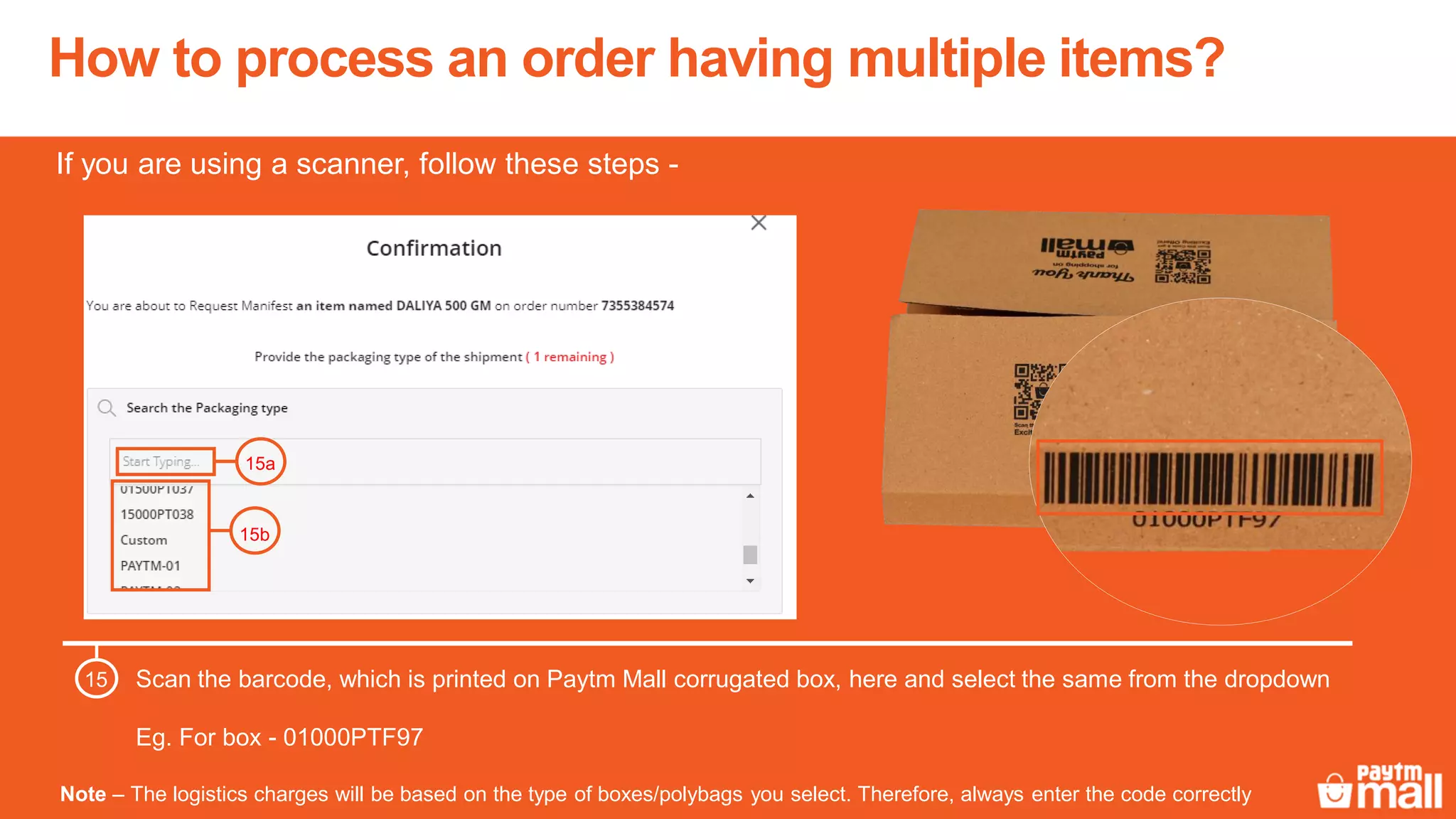 How to process an order having multiple items?
Scan the barcode, which is printed on Paytm Mall corrugated box, here and select the same from the dropdown
Eg. For box - 01000PTF97
15
15a
15b
Note – The logistics charges will be based on the type of boxes/polybags you select. Therefore, always enter the code correctly
If you are using a scanner, follow these steps -
 
