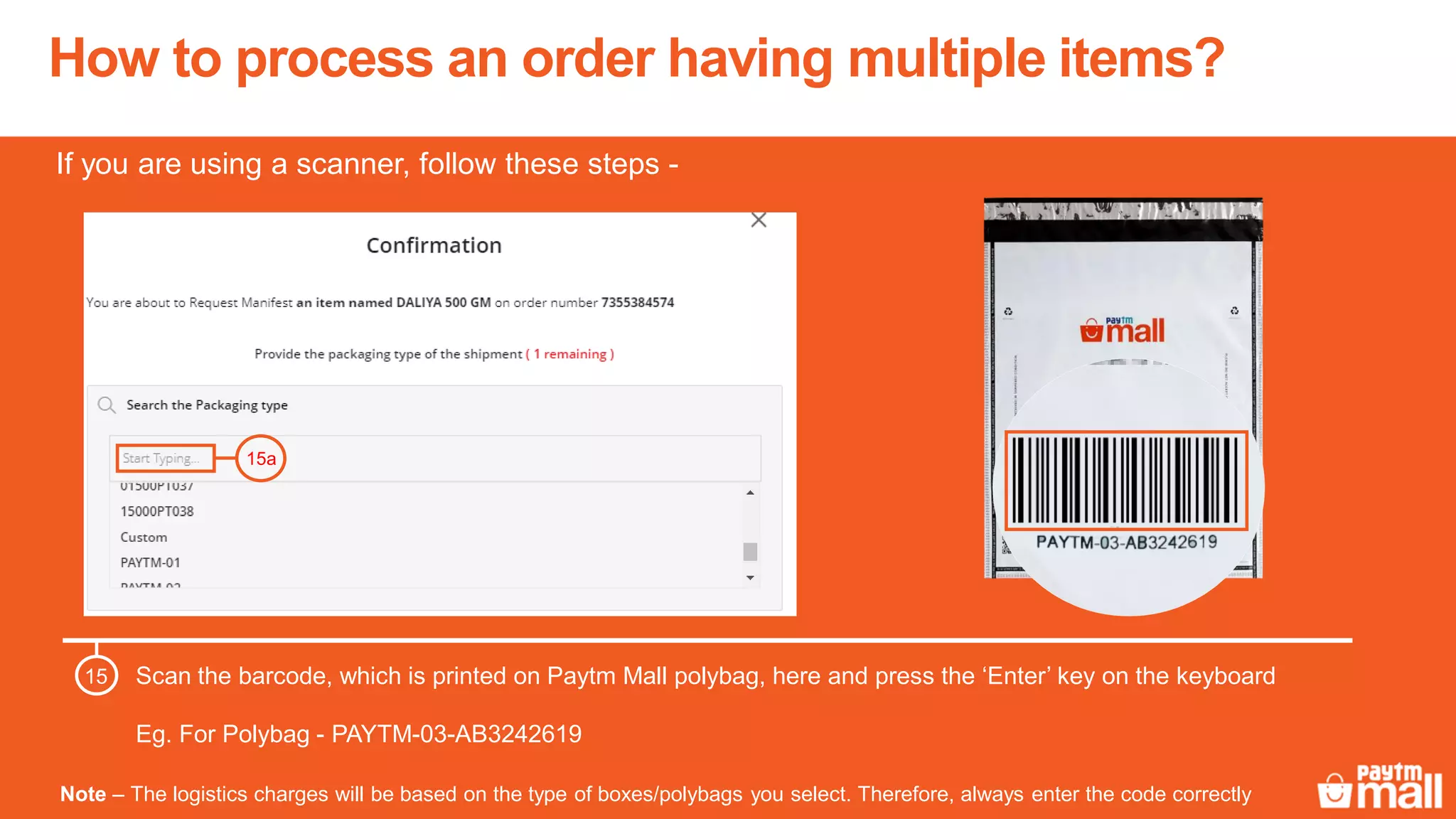How to process an order having multiple items?
Note – The logistics charges will be based on the type of boxes/polybags you select. Therefore, always enter the code correctly
Scan the barcode, which is printed on Paytm Mall polybag, here and press the ‘Enter’ key on the keyboard
Eg. For Polybag - PAYTM-03-AB3242619
15
15a
If you are using a scanner, follow these steps -
 