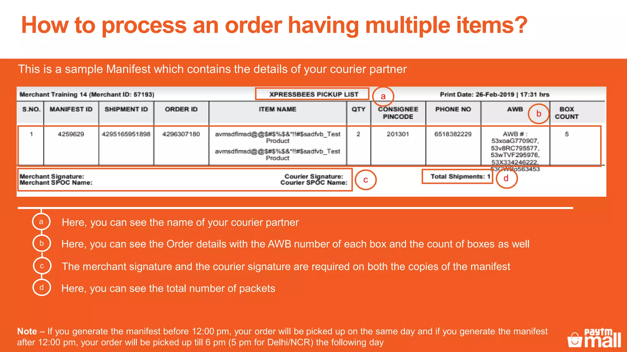 How to process an order having multiple items?
Here, you can see the name of your courier partnera
This is a sample Manifest which contains the details of your courier partner
Here, you can see the Order details with the AWB number of each box and the count of boxes as wellb
The merchant signature and the courier signature are required on both the copies of the manifestc
Here, you can see the total number of packetsd
a
b
c d
Note – If you generate the manifest before 12:00 pm, your order will be picked up on the same day and if you generate the manifest
after 12:00 pm, your order will be picked up till 6 pm (5 pm for Delhi/NCR) the following day
 