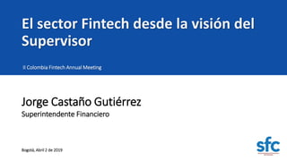 El sector Fintech desde la visión del
Supervisor
II Colombia Fintech Annual Meeting
Superintendente Financiero
Jorge Castaño Gutiérrez
Bogotá, Abril 2 de 2019
 