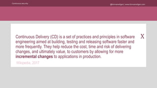 @kimvanwilgen | www.kimvanwilgen.comContinuous security
XContinuous Delivery (CD) is a set of practices and principles in software
engineering aimed at building, testing and releasing software faster and
more frequently. They help reduce the cost, time and risk of delivering
changes, and ultimately value, to customers by allowing for more
incremental changes to applications in production.
Wikipedia, 2017
 