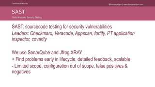 @kimvanwilgen | www.kimvanwilgen.comContinuous security
SAST: sourcecode testing for security vulnerabilities
Leaders: Checkmarx, Veracode, Appscan, fortify, PT application
inspector, covarity
We use SonarQube and Jfrog XRAY
+ Find problems early in lifecycle, detailed feedback, scalable
- Limited scope, configuration out of scope, false positives &
negatives
SAST
Static Analyses Security Testing
 