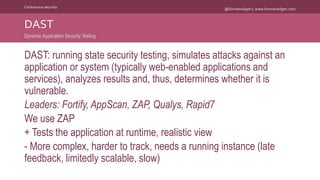 @kimvanwilgen | www.kimvanwilgen.comContinuous security
DAST: running state security testing, simulates attacks against an
application or system (typically web-enabled applications and
services), analyzes results and, thus, determines whether it is
vulnerable.
Leaders: Fortify, AppScan, ZAP, Qualys, Rapid7
We use ZAP
+ Tests the application at runtime, realistic view
- More complex, harder to track, needs a running instance (late
feedback, limitedly scalable, slow)
DAST
Dynamic Application Security Testing
 