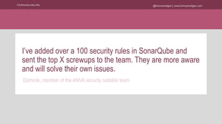 @kimvanwilgen | www.kimvanwilgen.comContinuous security
I’ve added over a 100 security rules in SonarQube and
sent the top X screwups to the team. They are more aware
and will solve their own issues.
Dominik, member of the ANVA security satellite team
 