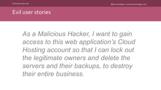 @kimvanwilgen | www.kimvanwilgen.comContinuous security
Evil user stories
As a Malicious Hacker, I want to gain
access to this web application’s Cloud
Hosting account so that I can lock out
the legitimate owners and delete the
servers and their backups, to destroy
their entire business.
 